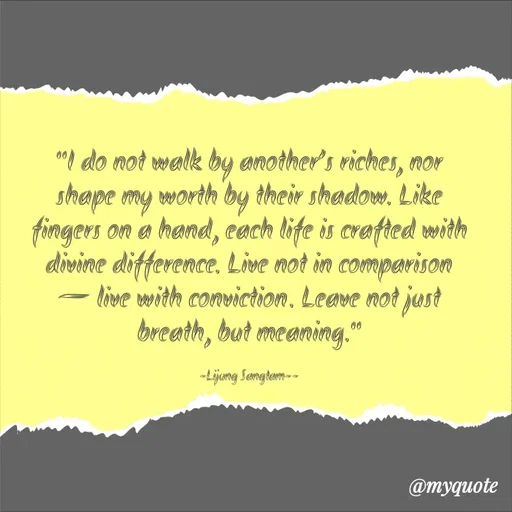 Quote by Lijung Sangtam - "I do not walk by another’s riches, nor shape my worth by their shadow. Like fingers on a hand, each life is crafted with divine difference. Live not in comparison — live with conviction. Leave not just breath, but meaning."

-Lijung Sangtam-- - Made using Quotes Creator App, Post Maker App
