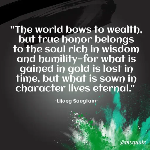 Quote by Lijung Sangtam - "The world bows to wealth, but true honor belongs to the soul rich in wisdom and humility—for what is gained in gold is lost in time, but what is sown in character lives eternal." 

-Lijung Sangtam- - Made using Quotes Creator App, Post Maker App