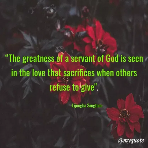 Quote by Lijung Sangtam - 
“The greatness of a servant of God is seen in the love that sacrifices when others refuse to give".

                         -Lijungba Sangtam- - Made using Quotes Creator App, Post Maker App