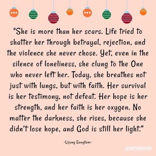 Quote by Lijung Sangtam - "She is more than her scars. Life tried to shatter her through betrayal, rejection, and the violence she never chose. Yet, even in the silence of loneliness, she clung to the One who never left her. Today, she breathes not just with lungs, but with faith. Her survival is her testimony, not defeat. Her hope is her strength, and her faith is her oxygen. No matter the darkness, she rises, because she didn’t lose hope, and God is still her light.” 

-Lijung Sangtam- - Made using Quotes Creator App, Post Maker App