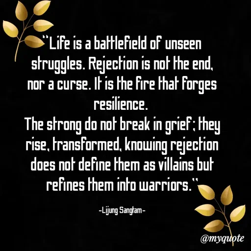 Quote by Lijung Sangtam - “Life is a battlefield of unseen struggles. Rejection is not the end, nor a curse. It is the fire that forges resilience. 
The strong do not break in grief; they rise, transformed, knowing rejection does not define them as villains but refines them into warriors.”

-Lijung Sangtam- - Made using Quotes Creator App, Post Maker App