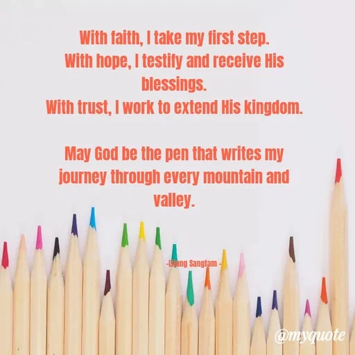 Quote by Lijung Sangtam - With faith, I take my first step.
With hope, I testify and receive His blessings.
With trust, I work to extend His kingdom.

May God be the pen that writes my journey through every mountain and valley.



                     -Lijung Sangtam -  - Made using Quotes Creator App, Post Maker App