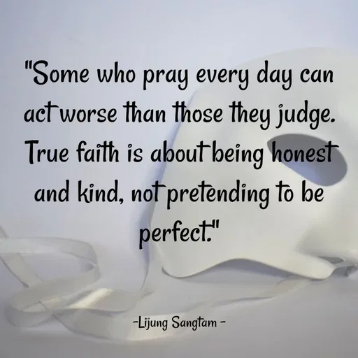 Quote by Lijung Sangtam - "Some who pray every day can act worse than those they judge. True faith is about being honest and kind, not pretending to be perfect."
               

-Lijung Sangtam - - Made using Quotes Creator App, Post Maker App