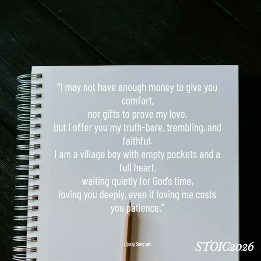 Quote by Lijung Sangtam - “I may not have enough money to give you comfort,
nor gifts to prove my love,
but I offer you my truth-bare, trembling, and faithful.
I am a village boy with empty pockets and a full heart,
waiting quietly for God’s time,
loving you deeply, even if loving me costs you patience.”



-Lijung Sangtam- - Made using Quotes Creator App, Post Maker App