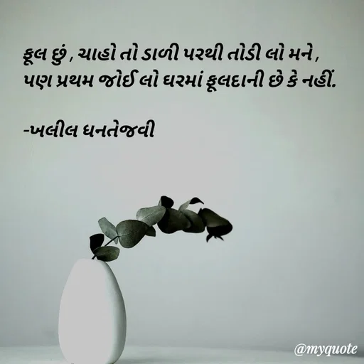 Quote by Kaushik J. Savaliya - ફૂલ છું , ચાહો તો ડાળી પરથી તોડી લો મને ,
પણ પ્રથમ જોઈ લો ઘરમાં ફૂલદાની છે કે નહીં.

-ખલીલ ધનતેજવી - Made using Quotes Creator App, Post Maker App