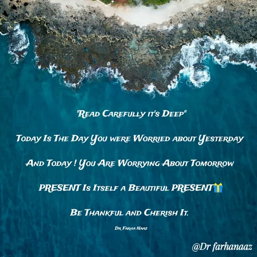 Quote by Farha naaz - "Read Carefully it's Deep"

Today Is The Day You were Worried about Yesterday 

And Today ! You Are Worrying About Tomorrow 

PRESENT Is Itself a Beautiful PRESENT🎁

Be Thankful and Cherish It. 

Dr Farha Naaz - Made using Quotes Creator App, Post Maker App