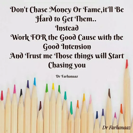 Quote by Farha naaz - Don't Chase Money Or Fame,it'll Be Hard to Get Them.. 
Instead
Work FOR the Good Cause with the Good Intension
And Trust me Those things will Start Chasing you

Dr Farhanaaz - Made using Quotes Creator App, Post Maker App