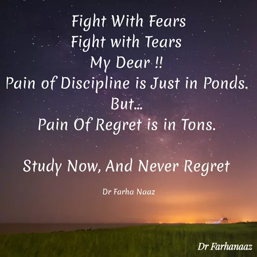 Quote by Farha naaz - Fight With Fears
Fight with Tears 
My Dear !! 
Pain of Discipline is Just in Ponds. 
But... 
Pain Of Regret is in Tons. 

Study Now, And Never Regret 

Dr Farha Naaz - Made using Quotes Creator App, Post Maker App