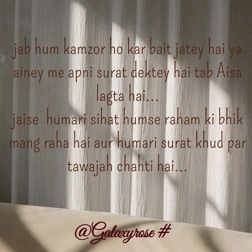 Quote by Galaxyrose - jab hum kamzor ho kar bait jatey hai ya  ainey me apni surat dektey hai tab Aisa lagta hai...
jaise  humari sihat humse raham ki bhik mang raha hai aur humari surat khud par tawajah chahti hai... - Made using Quotes Creator App, Post Maker App