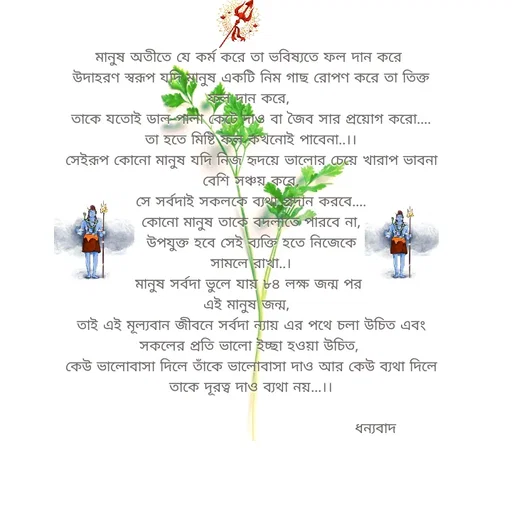 Quote by Sujan Mistry - 
মানুষ অতীতে যে কর্ম করে তা ভবিষ্যতে ফল দান করে 
উদাহরণ স্বরূপ যদি মানুষ একটি নিম গাছ রোপণ করে তা তিক্ত ফল দান করে, 
তাকে যতোই ডাল-পালা কেটে দাও বা জৈব সার প্রয়োগ করো....
তা হতে মিষ্টি ফল কখনোই পাবেনা..।।
সেইরূপ কোনো মানুষ যদি নিজ হৃদয়ে ভালোর চেয়ে খারাপ ভাবনা বেশি সঞ্চয় করে,
সে সর্বদাই সকলকে ব্যথা প্রদান করবে....
কোনো মানুষ তাকে বদলাতে পারবে না,
 উপযুক্ত হবে সেই ব্যক্তি হতে নিজেকে 
সামলে রাখা..।
মানুষ সর্বদা ভুলে যায় ৮৪ লক্ষ জন্ম পর 
এই মানুষ জন্ম,  
তাই এই মূল্যবান জীবনে সর্বদা ন্যায় এর পথে চলা উচিত এবং সকলের প্রতি ভালো ইচ্ছা হওয়া উচিত, 
কেউ ভালোবাসা দিলে তাঁকে ভালোবাসা দাও আর কেউ ব্যথা দিলে তাকে দূরত্ব দাও ব্যথা নয়...।।

                                                   ধন্যবাদ  - Made using Quotes Creator App, Post Maker App