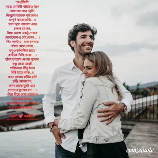 Quote by Sujan Mistry - "অর্ধাঙ্গিনী"
সহস্র মোহিনী পরিচিত ছিল
কোলাহল কত স্মৃতি,
কিছুটা আবেক পূর্ণ হলেও 
অপূর্ণ  কারো প্রতি...।।
ভ্রাতা হতে আলাপ মোর
চঞ্চল হয় মন,
ইচ্ছা জাগে একটু দেখার
যোগাযোগ'এ নেই ফোন....।।
দিন পাল্টায় - মাস বদলায়
নাইবা মেলে খোজ,
তবুও ভবি দিনে রাতে 
কবিতা লিখি রোজ...।।
হঠাৎ'ই আসে দেখার সুযোগ 
বন্ধু ভ্রাতা তারই,
পরিচয়ের তীব্র টানে
মিষ্টি হাতে বাড়ি..।।
প্রথম দেখায় সখীর হাসি
তৃপ্তি মেটায় মন,
হৃদয় মাঝে ফুটে ওঠে 
গোলাপ ফুলের বন...।।
ধীরে ধীরে দেখা -আলাপ
হয়ে ওঠে আপন,
মান অভিমান শেষে আসে
সাত জনমের বাঁধন..।।
 
*"সুজন 💕 রাসমণি"*
"""""""""""""""""""""""""""""""""""""






 - Made using Quotes Creator App, Post Maker App