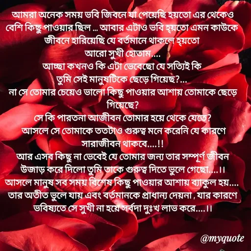 Quote by Sujan Mistry - আমরা অনেক সময় ভবি জিবনে যা পেয়েছি হয়তো এর থেকেও বেশি কিছু পাওয়ার ছিল ... আবার এটাও ভবি হ্য়তো এমন কাউকে 
জীবনে হারিয়েছি যে বর্তমানে থাকলে হ্য়তো 
আরো সুখী হোতাম....
আচ্ছা কখনও কি এটা ভেবেছো যে সত্যিই কি 
তুমি সেই মানুষটিকে ছেড়ে গিয়েছ?... 
না সে তোমার চেয়েও ভালো কিছু পাওয়ার আশায় তোমাকে ছেড়ে গিয়েছে?
সে কি পারতনা আজীবন তোমার হয়ে থেকে যেতে?
 আসলে সে তোমাকে ততটাও গুরুত্ব মনে করেনি যে কারণে সারাজীবন থাকবে....!!
আর এসব কিছু না ভেবেই যে তোমার জন্য তার সম্পূর্ণ জীবন উজাড় করে দিলো তুমি তাকে গুরুত্ব দিতে ভুলে গেছো....।।
আসলে মানুষ সব সময় বিশেষ কিছু পাওয়ার আশায় ব্যাকুল হয়.... 
তার অতীত ভুলে যায় এবং বর্তমানকে প্রাধান্য দেয়না , যার কারণে ভবিষ্যতে সে সুখী না হয়ে সর্বদা দুঃখ লাভ করে....।।
 - Made using Quotes Creator App, Post Maker App