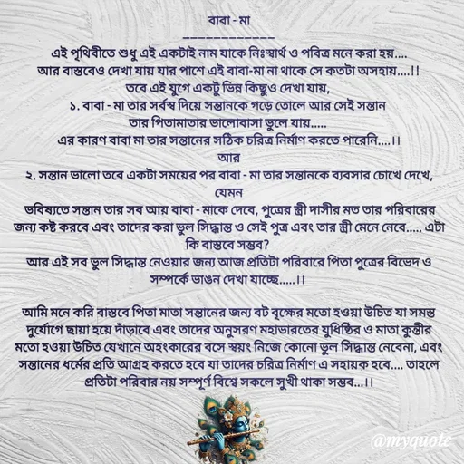 Quote by Sujan Mistry - বাবা - মা
------------------------
এই পৃথিবীতে শুধু এই একটাই নাম যাকে নিঃস্বার্থ ও পবিত্র মনে করা হয়....
আর বাস্তবেও দেখা যায় যার পাশে এই বাবা-মা না থাকে সে কতটা অসহায়....!!
তবে এই যুগে একটু ভিন্ন কিছুও দেখা যায়, 
১. বাবা - মা তার সর্বস্ব দিয়ে সন্তানকে গড়ে তোলে আর সেই সন্তান 
তার পিতামাতার ভালোবাসা ভুলে যায়..... 
এর কারণ বাবা মা তার সন্তানের সঠিক চরিত্র নির্মাণ করতে পারেনি....।।
আর
২. সন্তান ভালো তবে একটা সময়ের পর বাবা - মা তার সন্তানকে ব্যবসার চোখে দেখে, যেমন
 ভবিষ্যতে সন্তান তার সব আয় বাবা - মাকে দেবে, পুত্রের স্ত্রী দাসীর মত তার পরিবারের জন্য কষ্ট করবে এবং তাদের করা ভুল সিদ্ধান্ত ও সেই পুত্র এবং তার স্ত্রী মেনে নেবে..... এটা কি বাস্তবে সম্ভব? 
আর এই সব ভুল সিদ্ধান্ত নেওয়ার জন্য আজ প্রতিটা পরিবারে পিতা পুত্রের বিভেদ ও সম্পর্কে ভাঙন দেখা যাচ্ছে.....।। 

আমি মনে করি বাস্তবে পিতা মাতা সন্তানের জন্য বট বৃক্ষের মতো হওয়া উচিত যা সমস্ত দুর্যোগে ছায়া হয়ে দাঁড়াবে এবং তাদের অনুসরণ মহাভারতের যুধিষ্ঠির ও মাতা কুন্তীর মতো হওয়া উচিত যেখানে অহংকারের বসে স্বয়ং নিজে কোনো ভুল সিদ্ধান্ত নেবেনা, এবং সন্তানের ধর্মের প্রতি আগ্রহ করতে হবে যা তাদের চরিত্র নির্মাণ এ সহায়ক হবে.... তাহলে প্রতিটা পরিবার নয় সম্পূর্ণ বিশ্বে সকলে সুখী থাকা সম্ভব...।।
 - Made using Quotes Creator App, Post Maker App