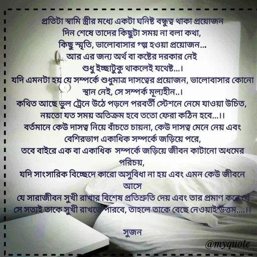 Quote by Sujan Mistry - প্রতিটা স্বামি স্ত্রীর মধ্যে একটা ঘনিষ্ট বন্ধুত্ব থাকা প্রয়োজন
দিন শেষে তাদের কিছুটা সময় না বলা কথা, 
কিছু স্মৃতি, ভালোবাসার গ্ল্প হওয়া প্রয়োজন...
আর এর জন্য অর্থ বা কষ্টের দরকার নেই 
শুধু ইচ্ছাটুকু থাকলেই যথেষ্ট...।
যদি এমনটা হয় যে সম্পর্কে শুধুমাত্র দাসত্বের প্রয়োজন, ভালোবাসার কোনো স্থান নেই, সে সম্পর্ক মূল্যহীন..।
কথিত আছে ভুল ট্রেনে উঠে পড়লে পরবর্তী স্টেশনে নেমে যাওয়া উচিত, 
নয়তো যত সময় অতিক্রম হবে ততো ফেরা কঠিন হবে...।।
বর্তমানে কেউ দাসত্ব নিয়ে বাঁচতে চায়না, কেউ দাসত্ব মেনে নেয় এবং বেশিরভাগ একাধিক সম্পর্কে জড়িয়ে পরে,
তবে বাইরে এক বা একাধিক  সম্পর্কে জড়িয়ে জীবন কাটানো অধমের পরিচয়, 
যদি সাংসারিক বিচ্ছেদে কারো অসুবিধা না হয় এবং এমন কেউ জীবনে আসে
 যে সারাজীবন সুখী রাখার বিশেষ প্রতিশ্রুতি দেয় এবং তার প্রমাণ করে যে সে সত্যই তাকে সুখী রাখতে পারবে, তাহলে তাকে বেছে নেওয়াই উত্তম....।।

সুজন
 - Made using Quotes Creator App, Post Maker App