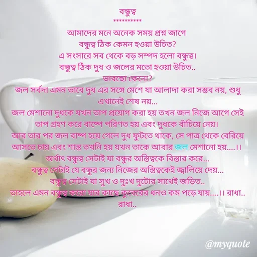 Quote by Sujan Mistry - বন্ধুত্ব
**********
আমাদের মনে অনেক সময় প্রশ্ন জাগে 
বন্ধুত্ব ঠিক কেমন হওয়া উচিত?
এ সংসারে সব থেকে বড় সম্পদ হলো বন্ধুত্ব।
বন্ধুত্ব ঠিক দুধ ও জলের মতো হওয়া উচিত..
ভাবছো কেনো?
জল সর্বদা এমন ভাবে দুধ এর সঙ্গে মেশে যা আলাদা করা সম্ভব নয়, শুধু এখানেই শেষ নয়...
জল মেশানো দুধকে যখন তাপ প্রয়োগ করা হয় তখন জল নিজে আগে সেই তাপ গ্রহণ করে বাষ্পে পরিণত হয় এবং দুধকে বাঁচিয়ে নেয়। 
আর তার পর জল বাষ্প হয়ে গেলে দুধ ফুটতে থাকে, সে পাত্র থেকে বেরিয়ে আসতে চায় এবং শান্ত তখনি হয় যখন তাকে আবার জল মেশানো হয়....।। 
অর্থাৎ বন্ধুত্ব সেটাই যা বন্ধুর অস্তিত্বকে বিস্তার করে...
বন্ধুত্ব সেটাই যে বন্ধুর জন্য নিজের অস্তিত্বকেই জ্বালিয়ে দেয়...
বন্ধুত্ব সেটাই যা সুখ ও দুঃখ দুটোর সাথেই জড়িত..
তাহলে এমন বন্ধুত্ব করো যার কাছে কুবেরের ধনও কম পড়ে যায়....।। রাধা.. রাধা..
 - Made using Quotes Creator App, Post Maker App