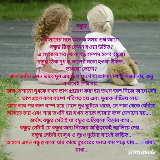 Quote by Sujan Mistry - বন্ধুত্ব
**********
আমাদের মনে অনেক সময় প্রশ্ন জাগে 
বন্ধুত্ব ঠিক কেমন হওয়া উচিত?
এ সংসারে সব থেকে বড় সম্পদ হলো বন্ধুত্ব।
বন্ধুত্ব ঠিক দুধ ও জলের মতো হওয়া উচিত..
ভাবছো কেনো?
জল সর্বদা এমন ভাবে দুধ এর সঙ্গে মেশে যা আলাদা করা সম্ভব নয়, শুধু এখানেই শেষ নয়...
জল মেশানো দুধকে যখন তাপ প্রয়োগ করা হয় তখন জল নিজে আগে সেই তাপ গ্রহণ করে বাষ্পে পরিণত হয় এবং দুধকে বাঁচিয়ে নেয়। 
আর তার পর জল বাষ্প হয়ে গেলে দুধ ফুটতে থাকে, সে পাত্র থেকে বেরিয়ে আসতে চায় এবং শান্ত তখনি হয় যখন তাকে আবার জল মেশানো হয়....।। 
অর্থাৎ বন্ধুত্ব সেটাই যা বন্ধুর অস্তিত্বকে বিস্তার করে...
বন্ধুত্ব সেটাই যে বন্ধুর জন্য নিজের অস্তিত্বকেই জ্বালিয়ে দেয়...
বন্ধুত্ব সেটাই যা সুখ ও দুঃখ দুটোর সাথেই জড়িত..
তাহলে এমন বন্ধুত্ব করো যার কাছে কুবেরের ধনও কম পড়ে যায়....।। রাধা.. রাধা..
 - Made using Quotes Creator App, Post Maker App