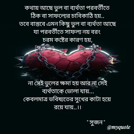 Quote by Sujan Mistry - কথায় আছে ভুল বা ব্যর্থতা পরবর্তীতে 
ঠিক বা সাফল্যের চাবিকাঠি হয়..
তবে বাস্তবে এমন কিছু ভুল বা ব্যর্থতা আছে
যা পরবর্তীতে সাফল্য নয় বরং 
চরম কষ্টের কারণ হয়,





না সেই ভুলের ক্ষমা হয় আর না সেই
 ব্যর্থতাকে ভোলা যায়...
কেবলমাত্র ভবিষ্যতের সুখের কাটা হয়ে 
রয়ে যায়..।।

                                                   " সুজন " - Made using Quotes Creator App, Post Maker App