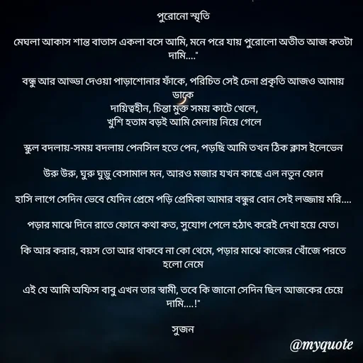 Quote by Sujan Mistry - পুরোনো স্মৃতি

মেঘলা আকাস শান্ত বাতাস একলা বসে আমি, মনে পরে যায় পুরোলো অতীত আজ কতটা দামি...."

বন্ধু আর আড্ডা দেওয়া পাড়াশোনার ফাঁকে, পরিচিত সেই চেনা প্রকৃতি আজও আমায় ডাকে
 দায়িত্বহীন, চিন্তা মুক্ত সময় কাটে খেলে,
 খুশি হতাম বড়ই আমি মেলায় নিয়ে গেলে

স্কুল বদলায়-সময় বদলায় পেনসিল হতে পেন, পড়ছি আমি তখন ঠিক ক্লাস ইলেভেন

উরু উরু, ঘুরু ঘুড়ু বেসামাল মন, আরও মজার যখন কাছে এল নতুন ফোন

হাসি লাগে সেদিন ভেবে যেদিন প্রেমে পড়ি প্রেমিকা আমার বন্ধুর বোন সেই লজ্জায় মরি....

পড়ার মাঝে দিনে রাতে ফোনে কথা কত, সুযোগ পেলে হঠাৎ করেই দেখা হয়ে যেত।

কি আর করার, বয়স তো আর থাকবে না কো থেমে, পড়ার মাঝে কাজের খোঁজে পরতে হলো নেমে

এই যে আমি অফিস বাবু এখন তার স্বামী, তবে কি জানো সেদিন ছিল আজকের চেয়ে দামি....!"

সুজন - Made using Quotes Creator App, Post Maker App