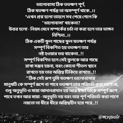 Quote by Sujan Mistry - ভালোবাসা ঠিক ততক্ষণ পূর্ণ, 
ঠিক যতক্ষণ পর্যন্ত তা অসম্পূর্ণ থাকে..।।
*এখন প্রশ্ন হলো তাহলে সব পেয়ে গেলে কি
" ভালোবাসা" থাকেনা?
উত্তর হলো - নিয়ম মেনে সম্পর্কের চর্চা না করা হলে তার ভাঙ্গন নিশ্চিত..।।
ঠিক একটি ফুল গাছের ফুল যতক্ষণ পর্যন্ত 
 সম্পূর্ণ বিকশিত হয় ততক্ষণ তার 
নষ্ট হওয়ার ভয় থাকেনা..!!
সম্পূর্ণ বিকশিত হলে সেই ফুলকে আর গাছে 
রাখা সম্ভব হয়না, বরং কোনো শীতল স্থানে 
রাখতে হয় তার অস্তিত্ব টিকিয়ে রাখতে..!!
° ঠিক সেই রূপ তুমি যতক্ষণ ভালোবাসার 
মানুষটি কে সম্পূর্ণ রূপে না পাবে ততক্ষণ তার পরিচর্চা করা লাগে না, শুধু অনুভূতি ও মায়া আদানপ্রদান হয় আর যখন তাকে সম্পূর্ণ রূপে পাবে তখন আর মায়া - অনুভূতি নয় বরং তার পূর্ণ পরিচর্চা করা লাগে নয়তো তা ধীরে ধীরে অস্তিত্বহীন হয়ে পরে..!! 
 - Made using Quotes Creator App, Post Maker App