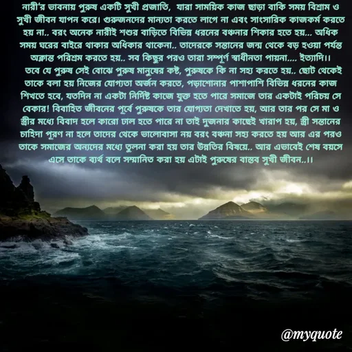 Quote by Sujan Mistry - পুরুষ!
নারী'র ভাবনায় পুরুষ একটি সুখী প্রজাতি,  যারা সাময়িক কাজ ছাড়া বাকি সময় বিশ্রাম ও সুখী জীবন যাপন করে। গুরুজনদের মান্যতা করতে লাগে না এবং সাংসারিক কাজকর্ম করতে হয় না.. বরং অনেক নারীই শশুর বাড়িতে বিভিন্ন ধরনের বঞ্চনার শিকার হতে হয়... অধিক সময় ঘরের বাইরে থাকার অধিকার থাকেনা.. তাদেরকে সন্তানের জন্ম থেকে বড় হওয়া পর্যন্ত অক্লান্ত পরিশ্রম করতে হয়.. সব কিছুর পরও তারা সম্পূর্ণ স্বাধীনতা পায়না.... ইত্যাদি।।
  তবে যে পুরুষ সেই বোঝে পুরুষ মানুষের কষ্ট, পুরুষকে কি না সহ্য করতে হয়.. ছোট থেকেই তাকে বলা হয় নিজের যোগ্যতা অর্জন করতে, পড়াশোনার পাশাপাশি বিভিন্ন ধরনের কাজ শিখতে হবে, যতদিন না একটা নির্দিষ্ট কাজে যুক্ত হতে পারে সমাজে তার একটাই পরিচয় সে বেকার! বিবাহিত জীবনের পূর্বে পুরুষকে তার যোগ্যতা দেখাতে হয়, আর তার পর সে মা ও স্ত্রীর মধ্যে বিবাদ হলে কারো ঢাল হতে পারে না তাই দুজনার কাছেই খারাপ হয়, স্ত্রী সন্তানের চাহিদা পূরণ না হলে তাদের থেকে ভালোবাসা নয় বরং বঞ্চনা সহ্য করতে হয় আর এর পরও তাকে সমাজের অন্যদের মধ্যে তুলনা করা হয় তার উন্নতির বিষয়ে.. আর এভাবেই শেষ বয়সে এসে তাকে ব্যর্থ বলে সম্মানিত করা হয় এটাই পুরুষের বাস্তব সুখী জীবন..।।
 - Made using Quotes Creator App, Post Maker App