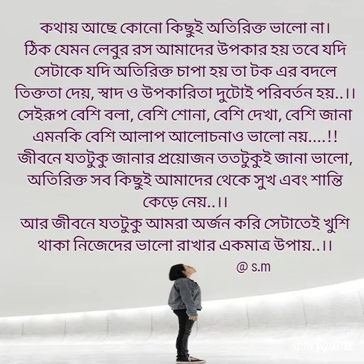 Quote by Sujan Mistry - কথায় আছে কোনো কিছুই অতিরিক্ত ভালো না।
ঠিক যেমন লেবুর রস আমাদের উপকার হয় তবে যদি সেটাকে যদি অতিরিক্ত চাপা হয় তা টক এর বদলে তিক্ততা দেয়, স্বাদ ও উপকারিতা দুটোই পরিবর্তন হয়..।।
সেইরূপ বেশি বলা, বেশি শোনা, বেশি দেখা, বেশি জানা  এমনকি বেশি আলাপ আলোচনাও ভালো নয়....!!
জীবনে যতটুকু জানার প্রয়োজন ততটুকুই জানা ভালো, অতিরিক্ত সব কিছুই আমাদের থেকে সুখ এবং শান্তি কেড়ে নেয়..।।
আর জীবনে যতটুকু আমরা অর্জন করি সেটাতেই খুশি থাকা নিজেদের ভালো রাখার একমাত্র উপায়..।।
                                             @ s.m
 - Made using Quotes Creator App, Post Maker App