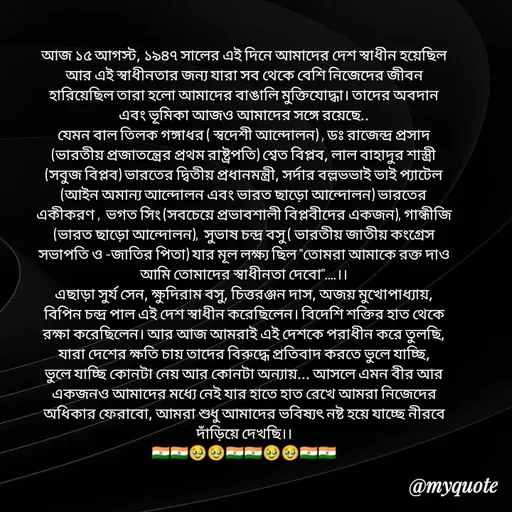 Quote by Sujan Mistry - আজ ১৫ আগস্ট, ১৯৪৭ সালের এই দিনে আমাদের দেশ স্বাধীন হয়েছিল
আর এই স্বাধীনতার জন্য যারা সব থেকে বেশি নিজেদের জীবন হারিয়েছিল তারা হলো আমাদের বাঙালি মুক্তিযোদ্ধা। তাদের অবদান এবং ভূমিকা আজও আমাদের সঙ্গে রয়েছে..
যেমন বাল তিলক গঙ্গাধর ( স্বদেশী আন্দোলন) , ডঃ রাজেন্দ্র প্রসাদ (ভারতীয় প্রজাতন্ত্রের প্রথম রাষ্ট্রপতি) শ্বেত বিপ্লব, লাল বাহাদুর শাস্ত্রী (সবুজ বিপ্লব) ভারতের দ্বিতীয় প্রধানমন্ত্রী, সর্দার বল্লভভাই ভাই প্যাটেল (আইন অমান্য আন্দোলন এবং ভারত ছাড়ো আন্দোলন) ভারতের একীকরণ ,  ভগত সিং (সবচেয়ে প্রভাবশালী বিপ্লবীদের একজন), গান্ধীজি (ভারত ছাড়ো আন্দোলন),  সুভাষ চন্দ্র বসু ( ভারতীয় জাতীয় কংগ্রেস সভাপতি ও -জাতির পিতা) যার মূল লক্ষ্য ছিল "তোমরা আমাকে রক্ত দাও আমি তোমাদের স্বাধীনতা দেবো"....।।
এছাড়া সুর্য সেন, ক্ষুদিরাম বসু, চিত্তরঞ্জন দাস, অজয় মুখোপাধ্যায়, বিপিন চন্দ্র পাল এই দেশ স্বাধীন করেছিলেন। বিদেশি শক্তির হাত থেকে রক্ষা করেছিলেন। আর আজ আমরাই এই দেশকে পরাধীন করে তুলছি, যারা দেশের ক্ষতি চায় তাদের বিরুদ্ধে প্রতিবাদ করতে ভুলে যাচ্ছি, ভুলে যাচ্ছি কোনটা নেয় আর কোনটা অন্যায়... আসলে এমন বীর আর একজনও আমাদের মধ্যে নেই যার হাতে হাত রেখে আমরা নিজেদের অধিকার ফেরাবো, আমরা শুধু আমাদের ভবিষ্যৎ নষ্ট হয়ে যাচ্ছে নীরবে দাঁড়িয়ে দেখছি।।
🇮🇳🇮🇳🥹🥹🇮🇳🇮🇳🥹🥹🇮🇳🇮🇳 - Made using Quotes Creator App, Post Maker App