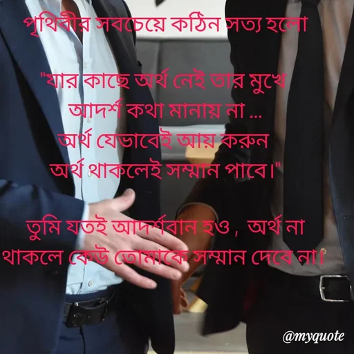 Quote by Sujan Mistry - পৃথিবীর সবচেয়ে কঠিন সত্য হলো

"যার কাছে অর্থ নেই তার মুখে 
আদর্শ কথা মানায় না ...
অর্থ যেভাবেই আয় করুন 
অর্থ থাকলেই সম্মান পাবে।"

তুমি যতই আদর্শবান হও ,  অর্থ না থাকলে কেউ তোমাকে সম্মান দেবে না। 
 - Made using Quotes Creator App, Post Maker App