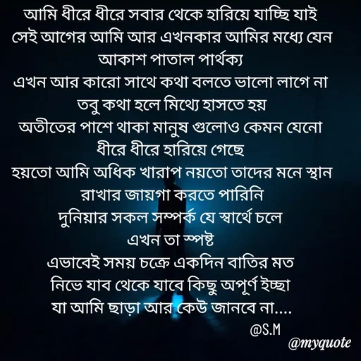 Quote by Sujan Mistry - আমি ধীরে ধীরে সবার থেকে হারিয়ে যাচ্ছি যাই 
সেই আগের আমি আর এখনকার আমির মধ্যে যেন আকাশ পাতাল পার্থক্য 
এখন আর কারো সাথে কথা বলতে ভালো লাগে না 
তবু কথা হলে মিথ্যে হাসতে হয়
অতীতের পাশে থাকা মানুষ গুলোও কেমন যেনো 
ধীরে ধীরে হারিয়ে গেছে 
হয়তো আমি অধিক খারাপ নয়তো তাদের মনে স্থান রাখার জায়গা করতে পারিনি
দুনিয়ার সকল সম্পর্ক যে স্বার্থে চলে 
এখন তা স্পষ্ট 
এভাবেই সময় চক্রে একদিন বাতির মত 
নিভে যাব থেকে যাবে কিছু অপূর্ণ ইচ্ছা 
যা আমি ছাড়া আর কেউ জানবে না....
                                                     @S.M - Made using Quotes Creator App, Post Maker App
