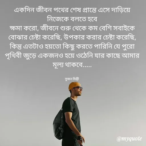 Quote by Sujan Mistry - একদিন জীবন পথের শেষ প্রান্তে এসে দাড়িয়ে নিজেকে বলতে হবে
ক্ষমা করো, জীবনে শুরু থেকে কম বেশি সবাইকে বোঝার চেষ্টা করেছি, উপকার করার চেষ্টা করেছি, কিন্তু এতটাও হয়তো কিছু করতে পারিনি যে পুরো পৃথিবী জুড়ে একজনও হয়ে ওঠেনি যার কাছে আমার মূল্য থাকবে.....


সুজন মিস্ত্রী  - Made using Quotes Creator App, Post Maker App