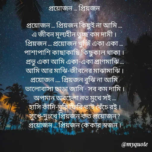 Quote by Sujan Mistry - 
প্রয়োজন ... প্রিয়জন

প্রয়োজন ... প্রিয়জন কিছুই না আমি ... 
এ জীবন মূল্যহীন তুচ্ছ কম দামী ।
প্রিয়জন ... প্রয়োজন খুজিঁ একা একা ... 
পাশাপাশি কাছাকাছি কিছুকাল থাকা ।
প্রভু একা আমি একা-একা প্রাণমাঝি ...
 আমি আর মাঝি-জীবনের মাঝামাঝি ।
প্রয়োজন .... প্রিয়জন বুঝি না আমি 
ভালোবাসা ছাড়া জানি - সব কম দামি ।
 অপমান অবহেলা নত মুখে সই ... 
হাসি কাঁদি-ঘুরি ফিরি তাই বেঁচে রই ।
 সুখে-দুঃখে প্রিয়জন কত প্রয়োজন ? 
প্রয়োজন ... প্রিয়জন কে'কার স্বজন । - Made using Quotes Creator App, Post Maker App