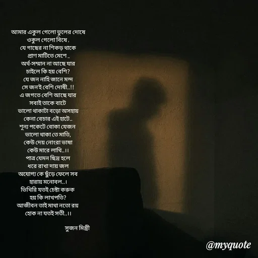 Quote by Sujan Mistry - আমার একুল গেলো ভুলের দোষে
ওকুল গেলো বিষে ,
যে গাছের না শিকড় থাকে
 প্রাণ মাটিতে মেশে ..
অর্থ-সম্মান না আছে যার
চাইলে কি হয় বেশি?
যে জন নাহি জানে মন্দ
সে জন'ই বেশি দোষী..!!
এ জগতে বেশি আছে যার
সবাই তাকে বাটে 
ভালো থাকাটা বড়ো অসহায়
কেনা বেচার এই হাটে..
শূন্য পকেটে বোকা যেজন 
ভালো থাকা তে মাতি,
কেউ দেয় নোংরা ভাষা
কেউ মারে লাথি..।।
পাত্র যেমন ছিদ্র হলে
ধরে রাখা দায় জল
অযোগ্য কে ছুঁড়ে ফেলে সব
হারায় মনোবল..।
ভিখিরি যতই চেষ্টা করুক 
হয় কি লাখপতি?
আজীবন তাই মাথা নতো রয় 
হোক না যতই সতী..।।

                                                       সুজন মিস্ত্রী  - Made using Quotes Creator App, Post Maker App