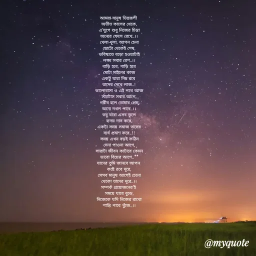 Quote by Sujan Mistry - আমরা মানুষ ভিন্নরূপী 
অতীত কালের থেকে,
এ'যুগে শুধু নিজের চিন্তা
অন্যের ফেলে রেখে..।।
খেলা-ধূলা, আপন চেনা
ছোটো থেকেই শেষ,
ভবিষ্যতে বড়ো হওয়াটাই
লক্ষ্য সবার রেশ..।।
বাড়ি হবে, গাড়ি হবে
মোটা মাইনের কাজ
একটু যারা নিম্ন রবে 
তাদের দেখে লাজ..!
ভালোবাসা ও এই পথে আজ
স্ট্যাটাস সবার আগে,
গরীব হলে তোমার প্রেম
অন্যে দখল পাবে..।।
তবু যারা এসব ভুলে
হৃদয় দান করে,
একটা সময় সমাজ তাদের
ব্যর্থ প্রমাণ করে..!!
সময় এখন বড়ই কঠিন
দেনা পাওনা আগে,
সারাটা জীবন কাটাবে কেমন
ভাবো বিয়ের আগে..**
যাদের তুমি জানবে আপন 
কষ্টে রবে দূরে,
সেসব মানুষ আগেই চেনো
থেকো তাদের দূরে..।।
সম্পর্ক প্রয়োজনের'ই 
সময়ে যাবে বুঝে,
নিজেকে যদি নিজের রাখো
শান্তি পাবে খুঁজে..।। - Made using Quotes Creator App, Post Maker App