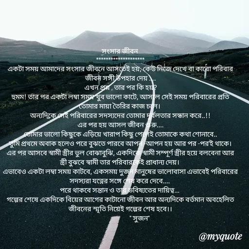 Quote by Sujan Mistry - সংসার জীবন 
********************
একটা সময় আমাদের সংসার জীবনে আসতেই হয়, কেউ নিজে দেখে বা কারো পরিবার জীবন সঙ্গী উপহার দেয় .....
এখন প্রশ্ন , তার পর কি হয়?
হুমম! তার পর একটা লম্বা সময় খুব ভালো কাটে, আসলে সেই সময় পরিবারের প্রতি তোমার মায়া তৈরির কাজ চলে। 
অন্যদিকে সেই পরিবারের সদস্যদের তোমার দুর্বলতার সন্ধান করে..!!
এর পর হয় আসল জীবন শুরু....
তোমার ভালো কিছুকে এড়িয়ে খারাপ কিছু পেলেই তোমাকে কথা শোনাবে..
তুমি প্রথমে অবাক হলেও পরে বুঝতে পারবে আপন -আপন হয় আর পর -পর'ই থাকে।
এর পর আসবে স্বামী স্ত্রীর ভুল বোঝাবুঝি, একদিকে স্বামী সম্পূর্ণ স্ত্রীর হয়ে বলবেনা আর স্ত্রী বুঝবে স্বামী তার পরিবারকেই প্রাধান্য দেয়। 
এভাবেও একটা লম্বা সময় কাটবে, একসময় দুজন মানুষের ভালোবাসা এভাবেই পরিবারের সদস্যরা যত্নের সঙ্গে শেষ করে দেবে.... 
পরে থাকবে সন্তান ও তার ভবিষ্যতের দায়িত্ব... 
গল্পের শেষে একদিকে বিয়ের আগের কাটানো জীবন আর অন্যদিকে বর্তমান অবহেলিত জীবনের স্মৃতি নিয়েই গল্পের শেষ হবে।।
                            " সুজন" - Made using Quotes Creator App, Post Maker App