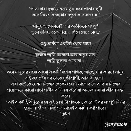 Quote by Sujan Mistry - "পাতা ঝরা বৃক্ষ যেমন নতুন করে পাতার সৃষ্টি
 করে নিজেকে আবার নতুন করে সাজায়.."

"মানুষ ও সেভাবেই তার অতীতকে সম্পূর্ণ 
ভুলে ভবিষ্যতকে নিয়ে এগিয়ে যেতে চায়.."

শুধু পার্থক্য একটাই থেকে যায়!

বৃক্ষের স্মৃতি থাকেনা আর মানুষ তার 
স্মৃতি ভুলতে পারে না।।

তবে মানুষের মধ্যে আরো একটা বিশেষ পার্থক্য আছে, যার কারণে মানুষ এই জগতের সব থেকে দুখী প্রাণী, আর তা হলো - 
এরা কাউকে যেমন নিজের থেকেও বেশি ভালোবাসে আবার নিজের প্রয়োজনে কারো সাথে গভীর অভিনয় করে যা অন্যজন সারা জীবন বহন করে।
' তাই একটাই অনুরোধ যে এই লেখাটা পড়বেন, কারো উপর সম্পূর্ণ নির্ভর হবেন না প্লীজ, নয়তো এভাবেই একদিন কষ্ট পাবে।।'
@S.M - Made using Quotes Creator App, Post Maker App