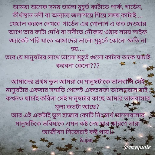 Quote by Sujan Mistry - আমরা অনেক সময় ভালো মুহূর্ত কাটাতে পার্ক, গার্ডেন, তীর্থস্থান নদী বা অন্যান্য জলাশয়ে গিয়ে সময় কাটাই....
খেয়াল করলে দেখবে  গার্ডেন এর গোলাপ এ হাত দেওয়ার আগে তার কাটা দেখি বা নদীতে নৌকায় ওঠার সময় লাইফ জ্যাকেট পরি যাতে আমাদের ভালো মুহূর্তে কোনো ক্ষতি না হয়....
তবে যে মানুষটার সাথে ভালো মুহূর্ত গুলো কাটাব তাকে যাচাই করবনা কেনো???
   
আমাদের প্রথম ভুল আমরা যে মানুষটাকে ভালবাসি সেই মানুষটার একবার সম্মতি পেলেই একতরফা ভালোবেসে যাই , কখনও যাচাই করিনা সেই মানুষটার কাছে আমার ভালবাসার মূল্য কতটা আছে? 
আর এই একটাই ভুল হাজার কোটি নিঃস্বার্থ ভালোবাসার মানুষটিকে ভবিষ্যতে এমন কষ্ট দেয় যার কারণে তারা আজীবন নিজেরাই কষ্ট পায়।।
              &ujan  - Made using Quotes Creator App, Post Maker App