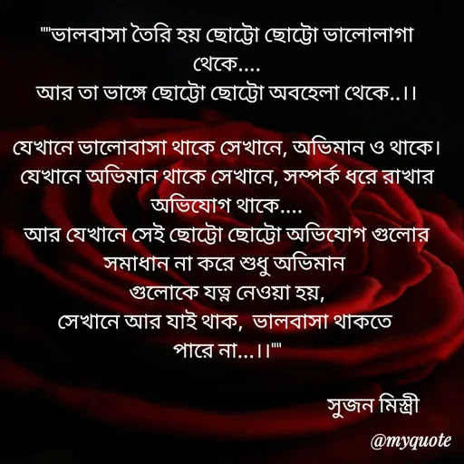 Quote by Sujan Mistry - ""ভালবাসা তৈরি হয় ছোট্টো ছোট্টো ভালোলাগা থেকে....
আর তা ভাঙ্গে ছোট্টো ছোট্টো অবহেলা থেকে..।।

যেখানে ভালোবাসা থাকে সেখানে, অভিমান ও থাকে।
যেখানে অভিমান থাকে সেখানে, সম্পর্ক ধরে রাখার অভিযোগ থাকে....
আর যেখানে সেই ছোট্টো ছোট্টো অভিযোগ গুলোর সমাধান না করে শুধু অভিমান 
গুলোকে যত্ন নেওয়া হয়,
সেখানে আর যাই থাক,  ভালবাসা থাকতে 
পারে না...।।""

                                                                  সুজন মিস্ত্রী 

    - Made using Quotes Creator App, Post Maker App