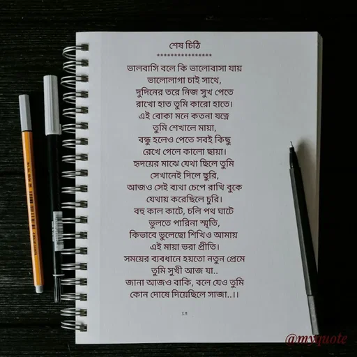Quote by Sujan Mistry - শেষ চিঠি
****************
ভালবাসি বলে কি ভালোবাসা যায়
ভালোলাগা চাই সাথে,
দুদিনের তরে নিজ সুখ পেতে
রাখো হাত তুমি কারো হাতে।
এই বোকা মনে কতনা যত্নে 
তুমি শেখালে মায়া,
বন্ধু হলেও পেতে সবই কিছু
রেখে গেলে কালো ছায়া।
হৃদয়ের মাঝে যেথা ছিলে তুমি 
সেখানেই দিলে ছুরি,
আজও সেই ব্যথা চেপে রাখি বুকে
যেথায় করেছিলে চুরি।
বহু কাল কাটে, চলি পথ ঘাটে 
ভুলতে পারিনা স্মৃতি,
কিভাবে ভুলেছো শিখিও আমায় 
এই মায়া ভরা প্রীতি।
সময়ের ব্যবধানে হয়তো নতুন প্রেমে
তুমি সুখী আজ যা..
জানা আজও বাকি, বলে যেও তুমি
কোন দোষে দিয়েছিলে সাজা..।।


S.M - Made using Quotes Creator App, Post Maker App