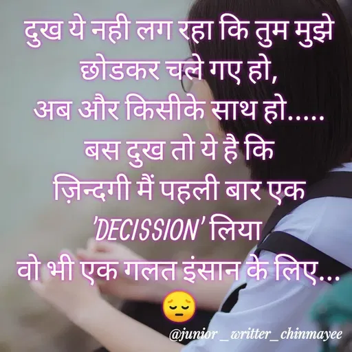 Quote by @ Junior writter.... - दुख ये नही लग रहा कि तुम मुझे छोडकर चले गए हो,
अब और किसीके साथ हो.....
बस दुख तो ये है कि
ज़िन्दगी मैं पहली बार एक 'DECISSION' लिया 
वो भी एक गलत इंसान के लिए...😔 - Made using Quotes Creator App, Post Maker App