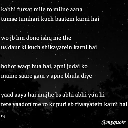 Quote by Ravi Raj - kabhi fursat mile to milne aana
tumse tumhari kuch baatein karni hai

wo jb hm dono ishq me the
us daur ki kuch shikayatein karni hai

bohot waqt hua hai, apni judai ko
maine saare gam v apne bhula diye

yaad aaya hai mujhe bs abhi abhi yun hi
tere yaadon me ro kr puri sb riwayatein karni hai

Raj - Made using Quotes Creator App, Post Maker App