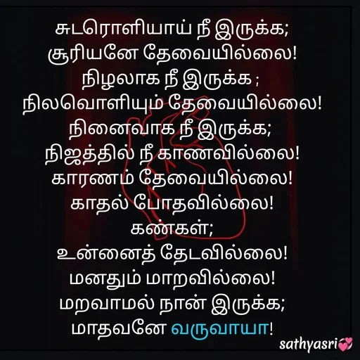 Quote by Sathya Sri489 - சுடரொளியாய் நீ இருக்க;
 சூரியனே தேவையில்லை! 
நிழலாக நீ இருக்க ; 
நிலவொளியும் தேவையில்லை! நினைவாக நீ இருக்க; 
நிஜத்தில் நீ காணவில்லை!
காரணம் தேவையில்லை!
காதல் போதவில்லை!
கண்கள்;
 உன்னைத் தேடவில்லை! 
மனதும் மாறவில்லை!
மறவாமல் நான் இருக்க;
 மாதவனே வருவாயா!  - Made using Quotes Creator App, Post Maker App