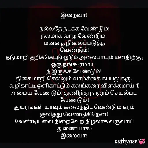 Quote by Sathya Sri489 - இறைவா! 

 நல்லதே நடக்க வேண்டும்! 
நலமாக வாழ வேண்டும்! 
மனதை நிலைப்படுத்த
 வேண்டும்! 
தடுமாறி தறிக்கெட்டு ஓடும் அலைபாயும் மனதிற்கு ;
ஒரு நங்கூரமாய் ,
நீ இருக்க வேண்டும்! 
திசை மாறி செல்லும் வாழ்க்கை கப்பலுக்கு, 
வழிகாட்டி ஒளிகாட்டும் கலங்கரை விளக்கமாய் நீ அமைய வேண்டும்! துணிந்து நானும் செயல்பட 
வேண்டும் !
துயரங்கள் யாவும் கலைந்திட வேண்டும் கரம் குவித்து வேண்டுகிறேன்! 
வேண்டியவை நிறைவேற நிழலாக வருவாய் துணையாக ;
இறைவா!  - Made using Quotes Creator App, Post Maker App