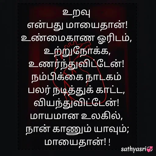 Quote by Sathya Sri489 - உறவு 
என்பது மாயைதான்!
உண்மைகாண ஓரிடம், 
உற்றுநோக்க,
உணர்ந்துவிட்டேன்! 
நம்பிக்கை நாடகம் 
பலர் நடித்துக் காட்ட, 
வியந்துவிட்டேன்! 
மாயமான உலகில், 
நான் காணும் யாவும்;
 மாயைதான்! !  - Made using Quotes Creator App, Post Maker App