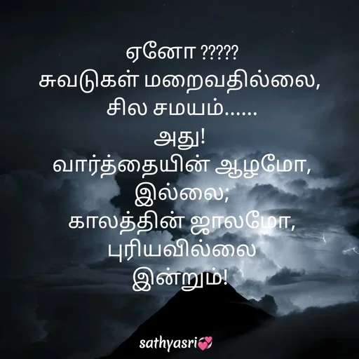 Quote by Sathya Sri489 - ஏனோ ?????
சுவடுகள் மறைவதில்லை, 
சில சமயம்......
அது! 
 வார்த்தையின் ஆழமோ, 
இல்லை;
 காலத்தின் ஜாலமோ, 
புரியவில்லை
இன்றும்!  - Made using Quotes Creator App, Post Maker App