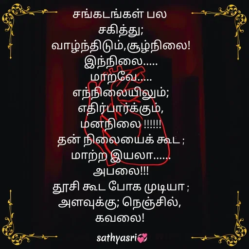 Quote by Sathya Sri489 - சங்கடங்கள் பல 
சகித்து;
 வாழ்ந்திடும்,சூழ்நிலை! 
இந்நிலை.....
மாறவே.....
எந்நிலையிலும்;
 எதிர்பார்க்கும், 
மனநிலை !!!!!!
தன் நிலையைக் கூட ;
மாற்ற இயலா......
அபலை!!!
தூசி கூட போக முடியா ;
அளவுக்கு; நெஞ்சில், 
கவலை!  - Made using Quotes Creator App, Post Maker App