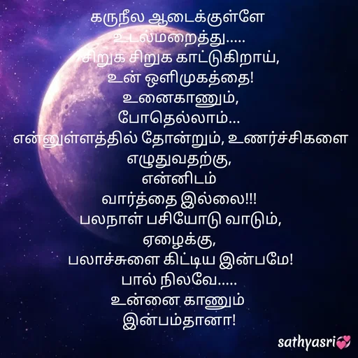 Quote by Sathya Sri489 - கருநீல ஆடைக்குள்ளே 
உடல்மறைத்து.....
 சிறுக சிறுக காட்டுகிறாய்,
 உன் ஒளிமுகத்தை!
 உனைகாணும்,
போதெல்லாம்...
 என்னுள்ளத்தில் தோன்றும், உணர்ச்சிகளை எழுதுவதற்கு,
 என்னிடம் 
வார்த்தை இல்லை!!!
 பலநாள் பசியோடு வாடும்,
ஏழைக்கு,
 பலாச்சுளை கிட்டிய இன்பமே!
பால் நிலவே.....
உன்னை காணும் 
இன்பம்தானா! - Made using Quotes Creator App, Post Maker App