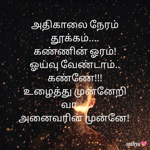 Quote by Sathya Sri489 - அதிகாலை நேரம்
 தூக்கம்.... 
கண்ணின் ஓரம்!
ஓய்வு வேண்டாம்..
கண்ணே!!!
உழைத்து முன்னேறி
 வா.....
அனைவரின் முன்னே!  - Made using Quotes Creator App, Post Maker App
