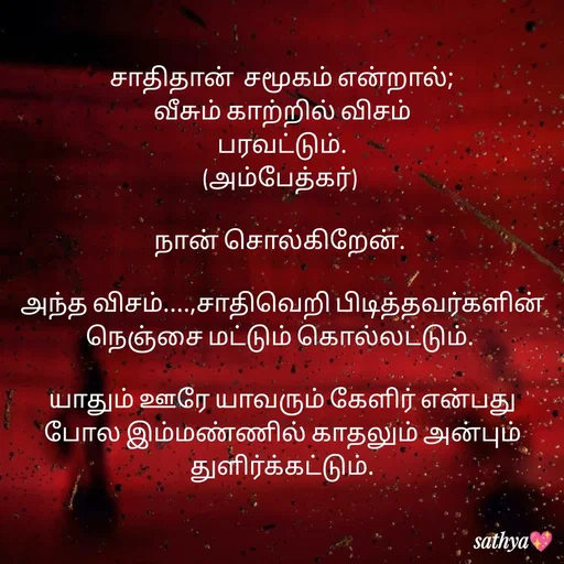 Quote by Sathya Sri489 - சாதிதான்  சமூகம் என்றால்;
வீசும் காற்றில் விசம்
 பரவட்டும். 
(அம்பேத்கர்) 

நான் சொல்கிறேன். 

அந்த விசம்....,சாதிவெறி பிடித்தவர்களின் நெஞ்சை மட்டும் கொல்லட்டும். 

யாதும் ஊரே யாவரும் கேளிர் என்பது போல இம்மண்ணில் காதலும் அன்பும் துளிர்க்கட்டும். - Made using Quotes Creator App, Post Maker App