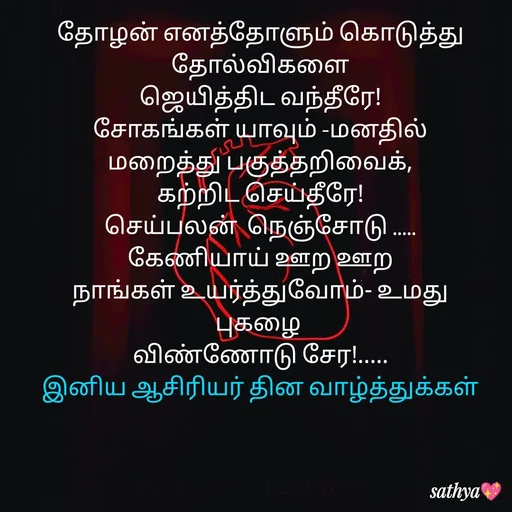 Quote by Sathya Sri489 - தோழன் எனத்தோளும் கொடுத்து தோல்விகளை
 ஜெயித்திட வந்தீரே! 
சோகங்கள் யாவும் -மனதில்
மறைத்து பகுத்தறிவைக்,
கற்றிட செய்தீரே!
செய்பலன்  நெஞ்சோடு .....
கேணியாய் ஊற ஊற
 நாங்கள் உயர்த்துவோம்- உமது 
புகழை 
விண்ணோடு சேர!.....
இனிய ஆசிரியர் தின வாழ்த்துக்கள் - Made using Quotes Creator App, Post Maker App
