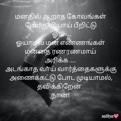 Quote by Sathya Sri489 - மனதில் ஆறாத கோவங்கள் 
பேயருவியாய் பீறிட்டு
 ஓட.....
ஓயாமல் மன எண்ணங்கள் 
மனதை ரணரணமாய் 
அரிக்க ..... 
அடங்காத வாய் வார்த்தைகளுக்கு அணைக்கட்டு போட முடியாமல், தவிக்கிறேன் . 
நான்!  - Made using Quotes Creator App, Post Maker App