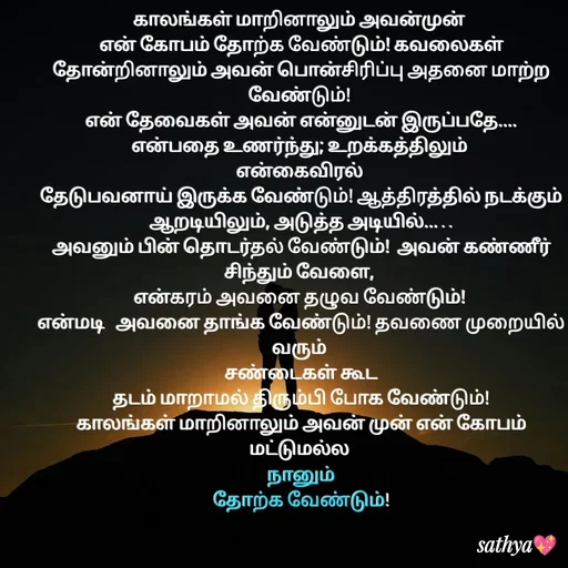 Quote by Sathya Sri489 - காலங்கள் மாறினாலும் அவன்முன் 
என் கோபம் தோற்க வேண்டும்! கவலைகள் தோன்றினாலும் அவன் பொன்சிரிப்பு அதனை மாற்ற வேண்டும்! 
என் தேவைகள் அவன் என்னுடன் இருப்பதே....
என்பதை உணர்ந்து; உறக்கத்திலும் 
என்கைவிரல் 
தேடுபவனாய் இருக்க வேண்டும்! ஆத்திரத்தில் நடக்கும் ஆறடியிலும், அடுத்த அடியில்... . .
அவனும் பின் தொடர்தல் வேண்டும்!  அவன் கண்ணீர் சிந்தும் வேளை, 
என்கரம் அவனை தழுவ வேண்டும்! 
என்மடி   அவனை தாங்க வேண்டும்! தவணை முறையில் வரும் 
சண்டைகள் கூட
 தடம் மாறாமல் திரும்பி போக வேண்டும்! 
காலங்கள் மாறினாலும் அவன் முன் என் கோபம் மட்டுமல்ல 
நானும்
 தோற்க வேண்டும்! 
 - Made using Quotes Creator App, Post Maker App